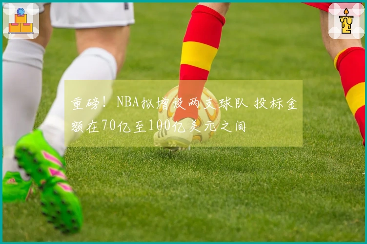 重磅！NBA拟增设两支球队 投标金额在70亿至100亿美元之间