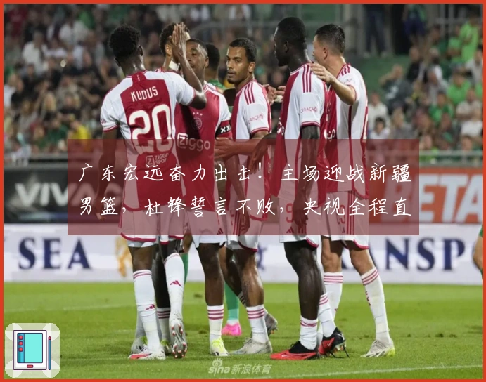 广东宏远奋力出击！主场迎战新疆男篮，杜锋誓言不败，央视全程直播