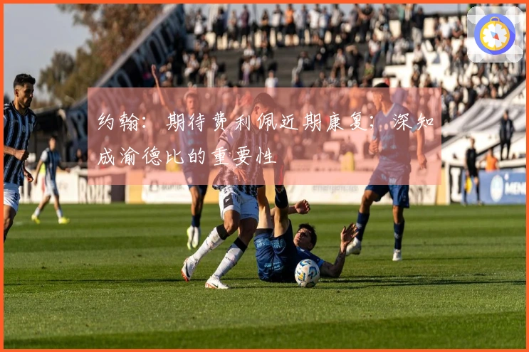 约翰：期待费利佩近期康复；深知成渝德比的重要性