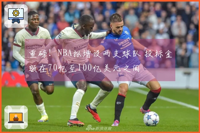 重磅！NBA拟增设两支球队 投标金额在70亿至100亿美元之间