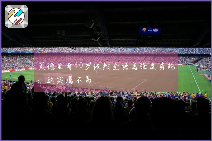 莫德里奇40岁依然全场高强度奔跑，这实属不易