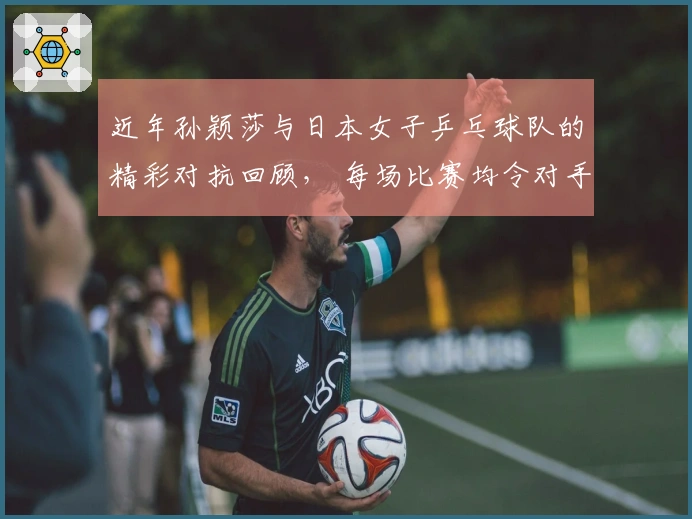 近年孙颖莎与日本女子乒乓球队的精彩对抗回顾， 每场比赛均令对手泪洒赛场