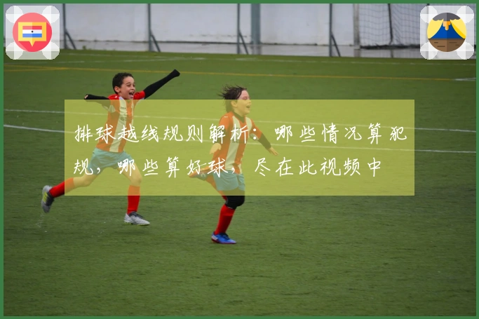 排球越线规则解析：哪些情况算犯规，哪些算好球，尽在此视频中