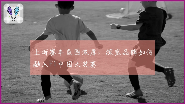 上海赛车氛围浓厚，探究品牌如何融入F1中国大奖赛